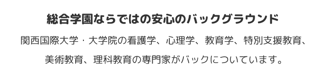 総合学園ならではの安心のバックグラウンド　関西国際大学・大学院の看護学、心理学、教育学、特別支援教育、美術教育、理科教育の専門家がバックについています。