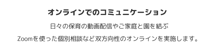 オンラインでのコミュニケーション　日々の保育の動画配信やご家庭と園を結ぶ
Zoomを使った個別相談など双方向性のオンラインを実施します。