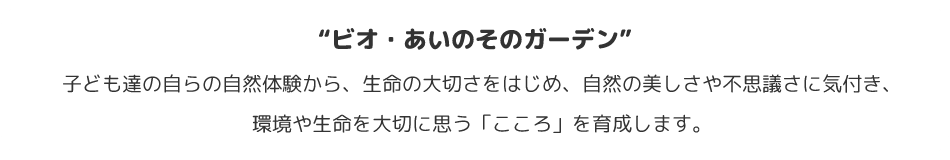 “ビオ・あいのそのガーデン”　子ども達の自らの自然体験から、生命の大切さをはじめ、自然の美しさや不思議さに気付き、環境や生命を大切に思う「こころ」を育成します。