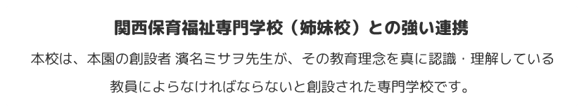 関西保育福祉専門学校（姉妹校）との強い連携　本校は、本園の創設者 濱名ミサヲ先生が、その教育理念を真に認識・理解している教員によらなければならないと創設された専門学校です。